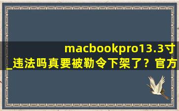 macbookpro13.3寸_违法吗真要被勒令下架了？官方回应：稳定运行着呢！